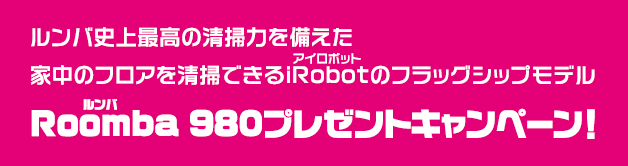 ルンバ史上最高の清掃力を備えた 家中のフロアを清掃できるiRobotのフラッグシップモデル Roomba 980プレゼントキャンペーン！