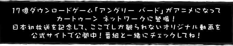 17億ダウンロードゲーム「アングリー バード」がアニメになってカートゥーン ネットワークに登場！日本初放送を記念して、ここでしか観られないオリジナル動画を公式サイトで公開中！番組と一緒にチェックしてね！