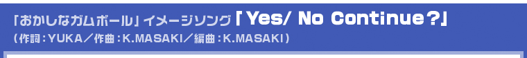 「おかしなガムボール」イメージソング「Yes/ No Continue?」（歌詞：YUKA／作曲：K.MASAKI／編曲：K.MASAKI）