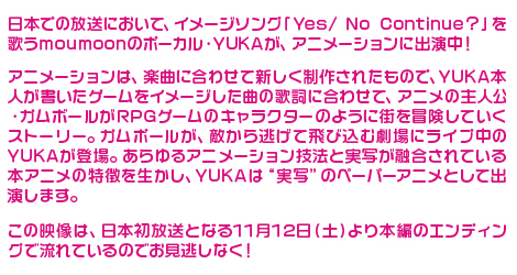 日本での放送において、イメージソング「Yes/ No Continue?」を歌うmoumoonのボーカル・YUKAが、アニメーションに出演中！アニメーションは、楽曲に合わせて新しく制作されたもので、YUKA本人が書いたゲームをイメージした曲の歌詞に合わせて、アニメの主人公・ガムボールがRPGゲームのキャラクターのように街を冒険していくストーリー。ガムボールが、敵から逃げて飛び込む劇場にライブ中のYUKAが登場。あらゆるアニメーション技法と実写が融合されている本アニメの特徴を生かし、YUKAは
