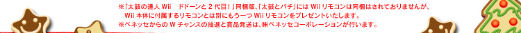 ※「太鼓の達人 Wii　ドドーンと2代目！」同梱版、「太鼓とバチ」にはWiiリモコンは同梱はされておりませんが、Wii本体に付属するリモコンとは別にもう一つWiiリモコンをプレゼントいたします。※ベネッセからのWチャンスの抽選と賞品発送は、(株)ベネッセコーポレーションが行います。
